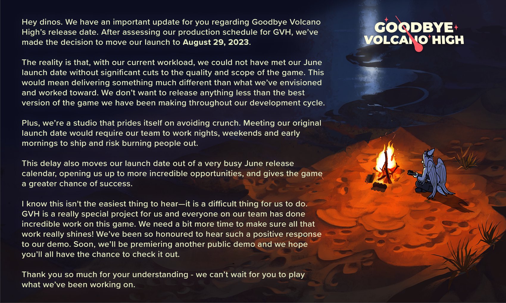 The announcement of Goodbye Volcano High's delay. It reads, in full: Hey dinos. We have an important update for you regarding Goodbye Volcano High’s release date. After assessing our production schedule for GVH, we’ve made the decision to move our launch to August 29, 2023. The reality is that, with our current workload, we could not have met our June launch date without significant cuts to the quality and scope of the game. This would mean delivering something much different than what we’ve envisioned and worked toward. We don’t want to release anything less than the best version of the game we have been making throughout our development cycle. Plus, we’re a studio that prides itself on avoiding crunch. Meeting our original launch date would require our team to work nights, weekends and early mornings to ship and risk burning people out. This delay also moves our launch date out of a very busy June release calendar, opening us up to more incredible opportunities, and gives the game a greater chance of success. I know this isn't the easiest thing to hear—it is a difficult thing for us to do. GVH is a really special project for us and everyone on our team has done incredible work on this game. We need a bit more time to make sure all that work really shines! We’ve been so honoured to hear such a positive response to our demo. Soon, we’ll be premiering another public demo and we hope you’ll all have the chance to check it out. Thank you so much for your understanding - we can’t wait for you to play what we’ve been working on.