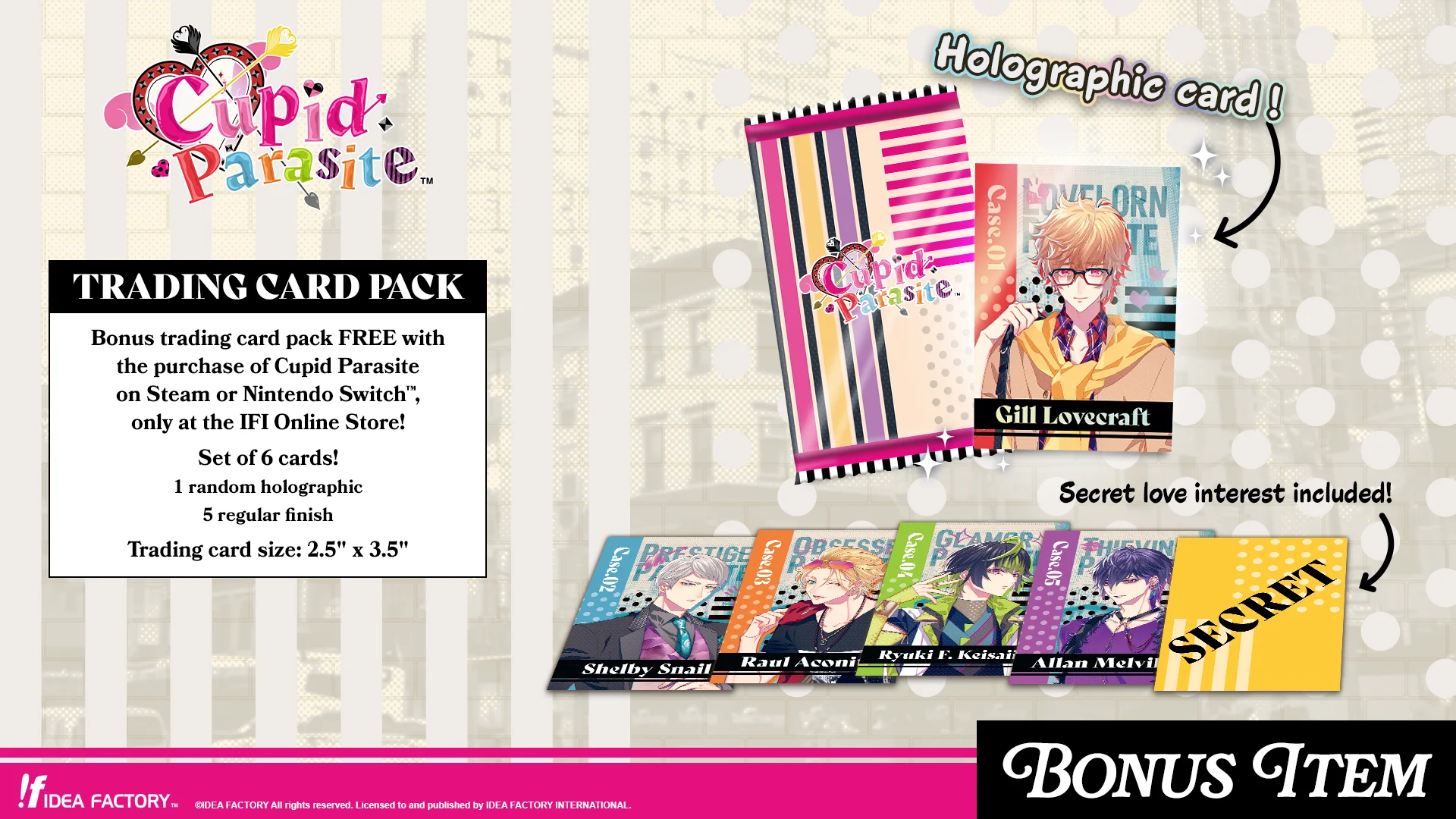 Cupid Paradise's trading card pack.
Bonus trading card pack FREE with the purchase of Cupid Parasite on Steam or Nintendo Switch, only at the IFI Online Store!
Set of 6 cards!
1 random holographic
5 regular finish
Trading card size: 2.5" x 3.5"